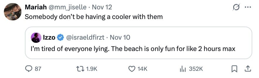 Mariah @mm_jiselle Nov 12 ... Somebody don't be having a cooler with them Izzo @israeldfirzt . Nov 10 I'm tired of everyone lying. The beach is only fun for like 2 hours max 87 1.9K 14K 352K 