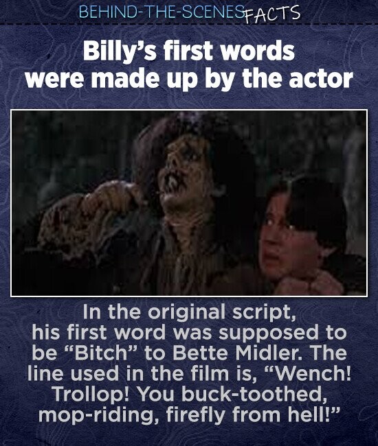 BEHIND-THE-SCENES FACTS Billy's first words were made up by the actor In the original script, his first word was supposed to be Bitch to Bette Midler. The line used in the film is, Wench! Trollop! You buck-toothed, mop-riding, firefly from hell!