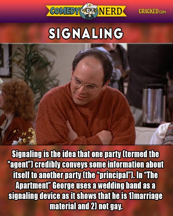 COMEDY NERD CRACKED.COM SIGNALING Signaling is the idea that one party (termed the agent) credibly conveys some information about itself to another party (the principal). In The Apartment George uses a wedding band as a signaling device as it shows that he is 1)marriage material and 2] not gay.