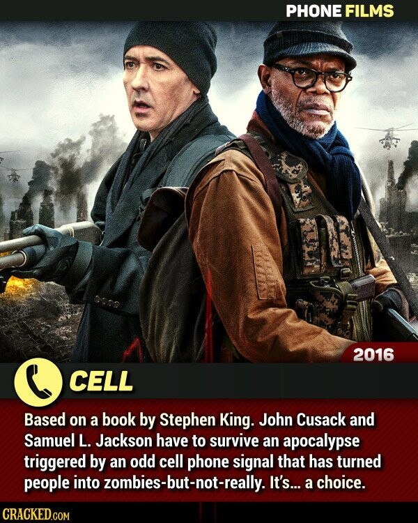 PHONE FILMS 2016 CELL Based on a book by Stephen King. John Cusack and Samuel L. Jackson have to survive an apocalypse triggered by an odd cell phone signal that has turned people into zombies-but-not-really. It's... a choice. CRACKED.COM