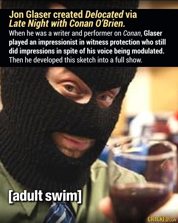 Jon Glaser created Delocated via Late Night with Conan O'Brien. When he was a writer and performer on Conan, Glaser played an impressionist in witness protection who still did impressions in spite of his voice being modulated. Then he developed this sketch into a full show. CRACKED.COM