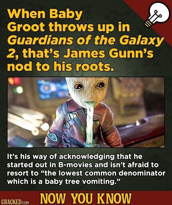 When Baby Groot throws up in Guardians of the Galaxy 2, that's James Gunn's nod to his roots. It's his way of acknowledging that he started out in B-movies and isn't afraid to resort to the lowest common denominator which is a baby tree vomiting. NOW YOU KNOW CRACKED.COM
