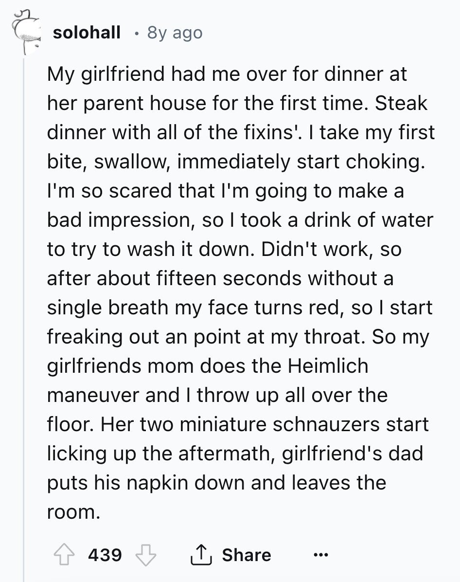 solohall 8y ago My girlfriend had me over for dinner at her parent house for the first time. Steak dinner with all of the fixins'. I take my first bite, swallow, immediately start choking. I'm so scared that I'm going to make a bad impression, so I took a drink of water to try to wash it down. Didn't work, so after about fifteen seconds without a single breath my face turns red, so I start freaking out an point at my throat. So my girlfriends mom does the Heimlich maneuver and I throw up all over the floor. Her