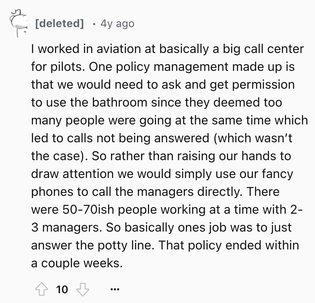4y ago I worked in aviation at basically a big call center for pilots. One policy management made up is that we would need to ask and get permission to use the bathroom since they deemed too many people were going at the same time which led to calls not being answered (which wasn't the case). So rather than raising our hands to draw attention we would simply use our fancy phones to call the managers directly. There were 50-70ish people working at a time with 2- 3 managers. So basically ones job was to just answer the potty