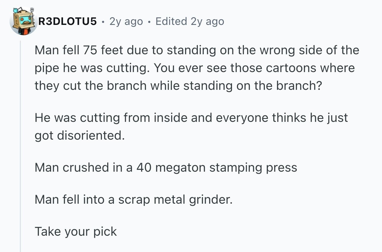 R3DLOTU5 2y ago 6 Edited 2y ago Man fell 75 feet due to standing on the wrong side of the pipe he was cutting. You ever see those cartoons where they cut the branch while standing on the branch? Не was cutting from inside and everyone thinks he just got disoriented. Man crushed in a 40 megaton stamping press Man fell into a scrap metal grinder. Take your pick