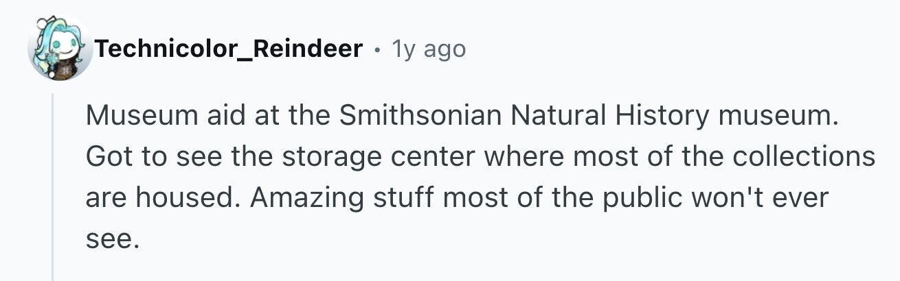 Technicolor_Reindeer . 1y ago Museum aid at the Smithsonian Natural History museum. Got to see the storage center where most of the collections are housed. Amazing stuff most of the public won't ever see.