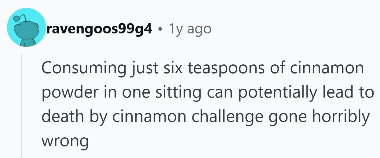 ravengoos99g4 . 1y ago Consuming just six teaspoons of cinnamon powder in one sitting can potentially lead to death by cinnamon challenge gone horribly wrong