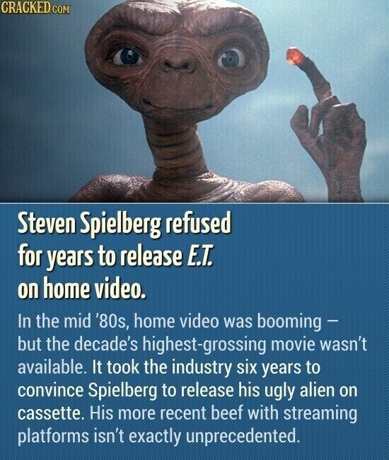 CRACKED.COM Steven Spielberg refused for years to release E.T. on home video. In the mid '80s, home video was booming - but the decade's highest-grossing movie wasn't available. It took the industry six years to convince Spielberg to release his ugly alien on cassette. His more recent beef with streaming platforms isn't exactly unprecedented.