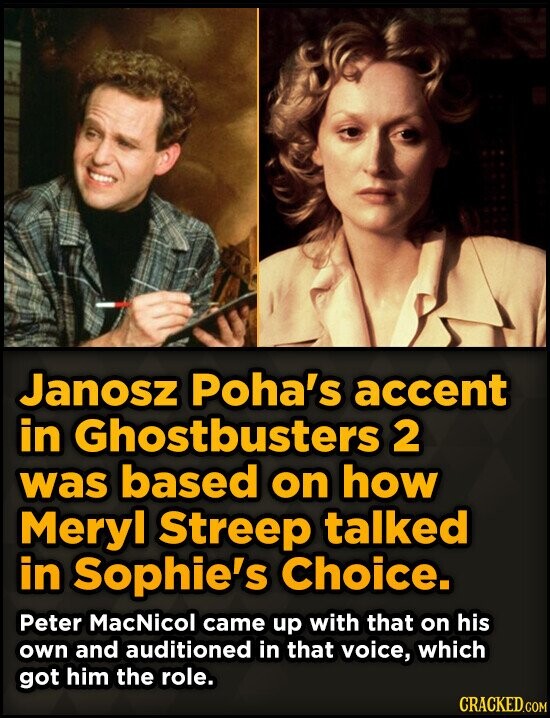 Janosz Poha's accent in Ghostbusters 2 was based on how Meryl Streep talked in Sophie's Choice. Peter MacNicol came up with that on his own and auditioned in that voice, which got him the role. CRACKED.COM