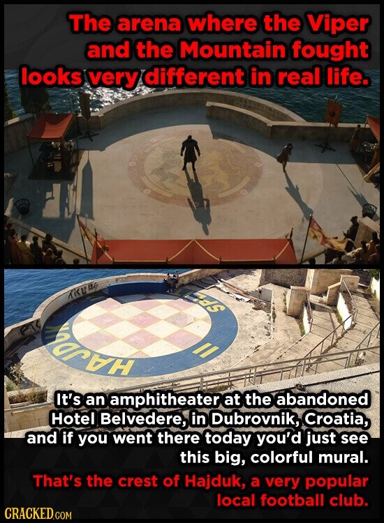 The arena where the Viper and the Mountain fought looks very different in real life. nds TRUB HAPPY It's an amphitheater at the abandoned Hotel Belvedere, in Dubrovnik, Croatia, and if you went there today you'd just see this big, colorful mural. That's the crest of Hajduk, a very popular local football club. CRACKED.COM