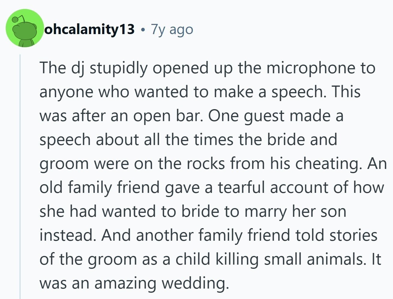 ohcalamity13 7y ago The dj stupidly opened up the microphone to anyone who wanted to make a speech. This was after an open bar. One guest made a speech about all the times the bride and groom were on the rocks from his cheating. An old family friend gave a tearful account of how she had wanted to bride to marry her son instead. And another family friend told stories of the groom as a child killing small animals. It was an amazing wedding.