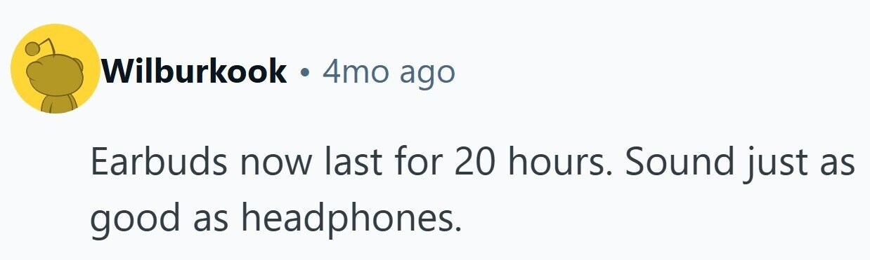 Wilburkook . 4mo ago Earbuds now last for 20 hours. Sound just as good as headphones.