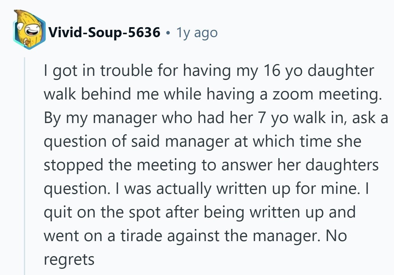 Vivid-Soup-5636 . . 1y ago I got in trouble for having my 16 yo daughter walk behind me while having a zoom meeting. By my manager who had her 7 yo walk in, ask a question of said manager at which time she stopped the meeting to answer her daughters question. I was actually written up for mine. I quit on the spot after being written up and went on a tirade against the manager. No regrets 