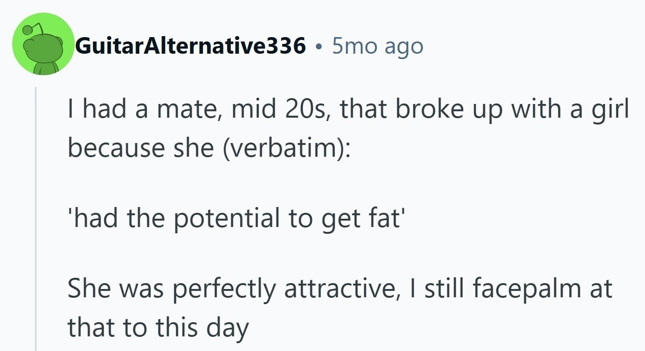 GuitarAlternative336 . 5mo ago I had a mate, mid 20s, that broke up with a girl because she (verbatim): 'had the potential to get fat' She was perfectly attractive, I still facepalm at that to this day 