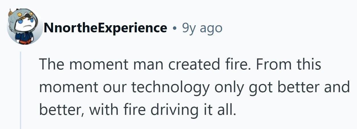 NnortheExperience . 9y ago The moment man created fire. From this moment our technology only got better and better, with fire driving it all. 
