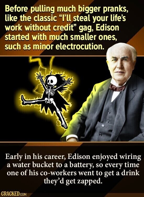 Before pulling much bigger pranks, like the classic I'll steal your life's work without credit gag, Edison started with much smaller ones, such as minor electrocution. Early in his career, Edison enjoyed wiring a water bucket to a battery, so every time one of his co-workers went to get a drink they'd get zapped. CRACKED.COM