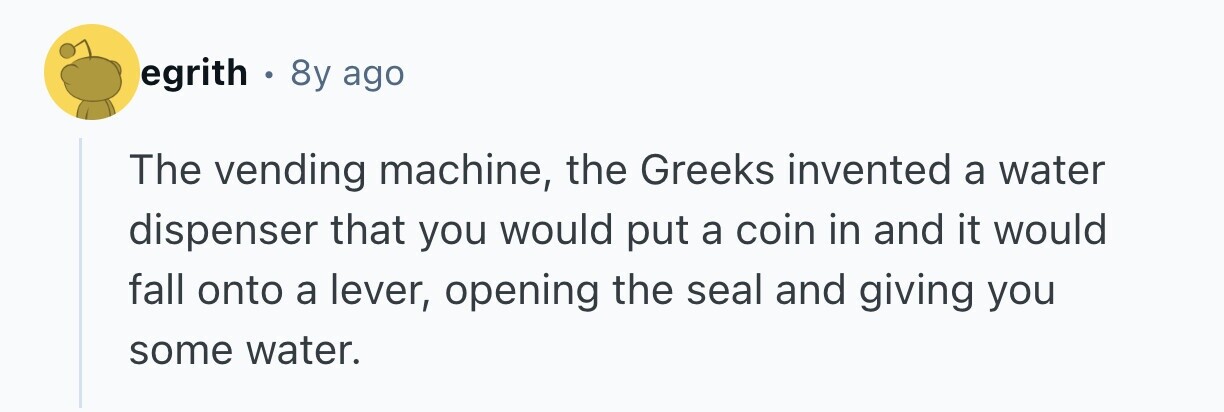 egrith . 8y ago The vending machine, the Greeks invented a water dispenser that you would put a coin in and it would fall onto a lever, opening the seal and giving you some water. 