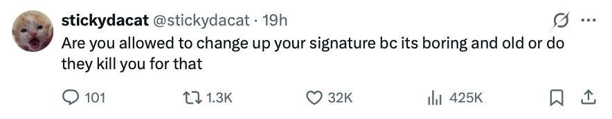 stickydacat @stickydacat 19h ... Are you allowed to change up your signature bc its boring and old or do they kill you for that 101 1.3K 32K 425K 