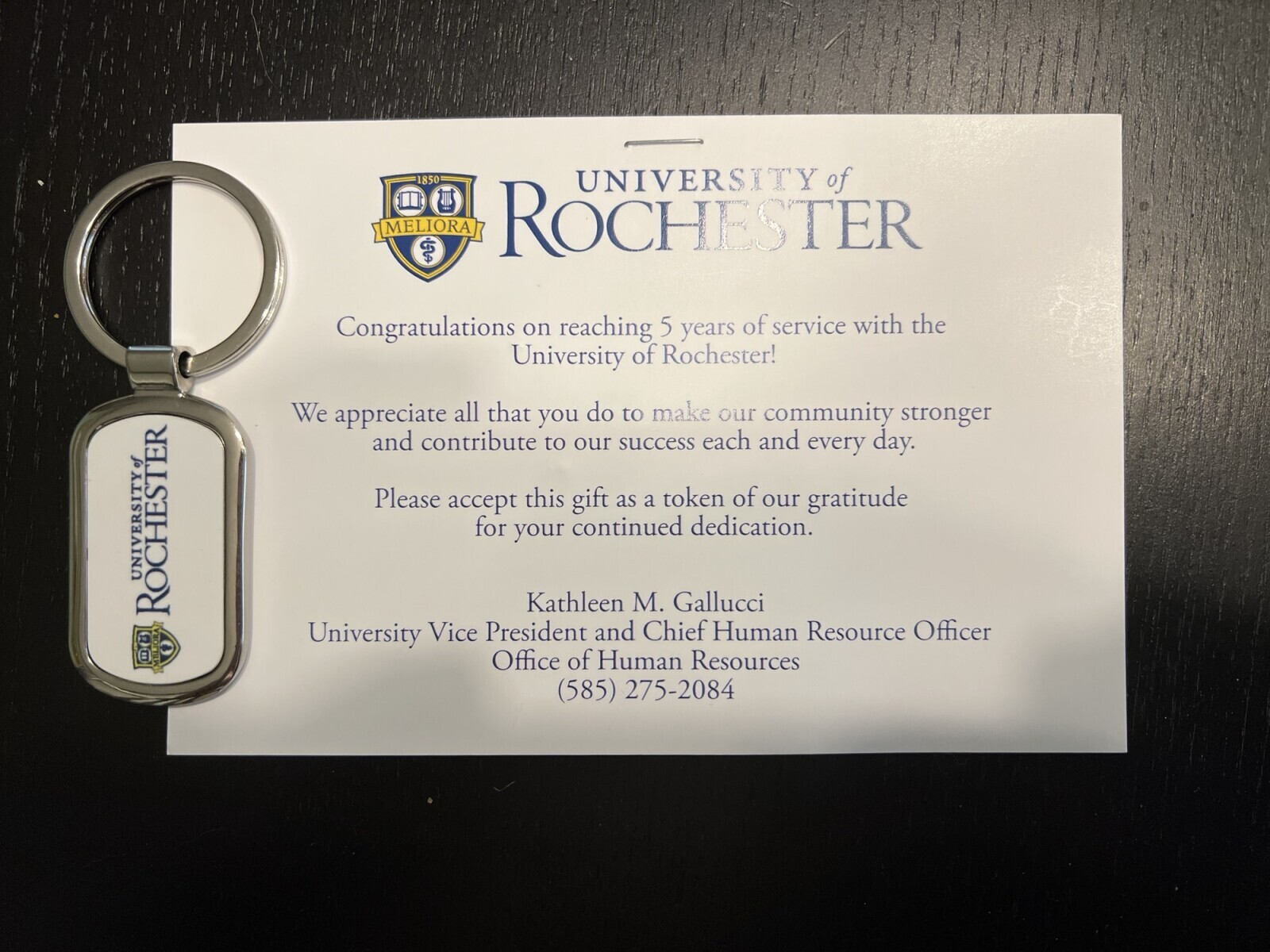 1850 UNIVERSITY of MELIORA ROCHESTER Congratulations on reaching 5 years of service with the University of Rochester! We appreciate all that you do to make our community stronger and contribute to our success each and every day. Please accept this gift as a token of our gratitude for your continued dedication. UNIVERSITY of Kathleen M. Gallucci ROCHESTER University Vice President and Chief Human Resource Officer D& Office of Human Resources MBLIORA (585) 275-2084