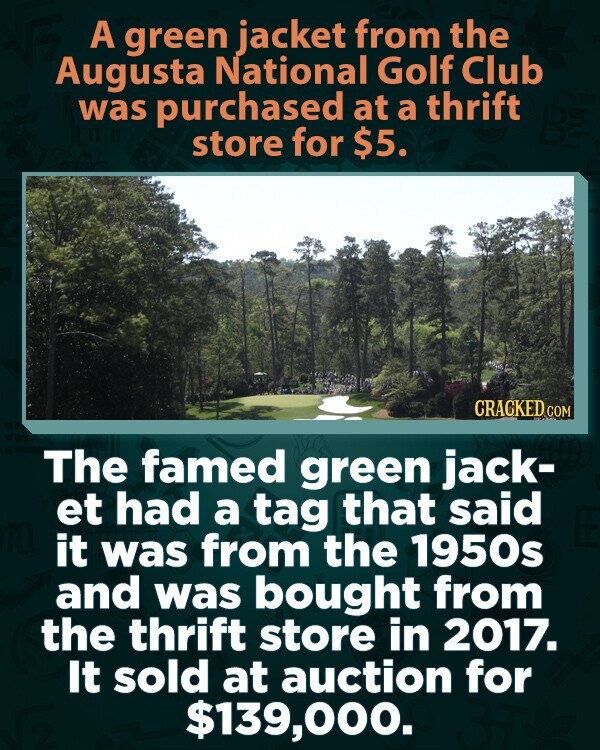 A green jacket from the Augusta National Golf Club was purchased at a thrift store for $5. CRACKED COM The famed green jack- et had a tag that said it was from the 1950s and was bought from the thrift store in 2017. It sold at auction for $139,000.