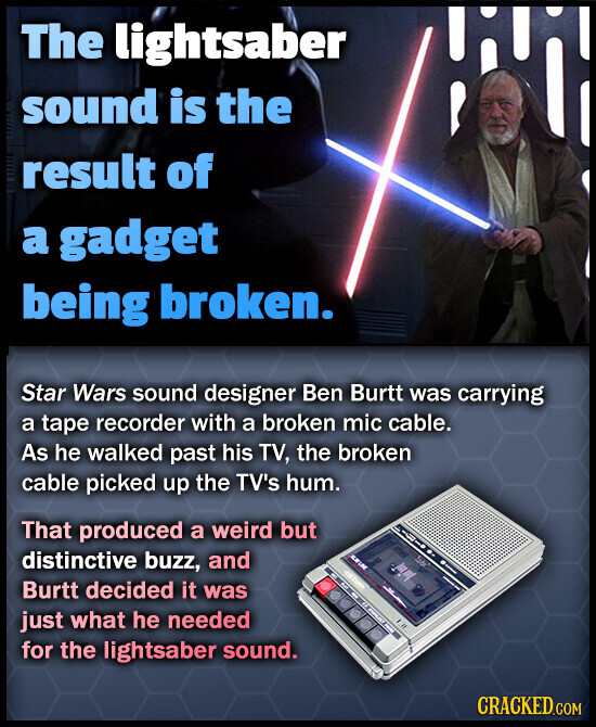 The lightsaber sound is the result of a gadget being broken. Star Wars sound designer Ben Burtt was carrying a tape recorder with a broken mic cable. As he walked past his TV, the broken cable picked up the TV's hum. That produced a weird but distinctive buzz, and KWINE 100 Burtt decided it was just what he needed I for the lightsaber sound. CRACKED.COM