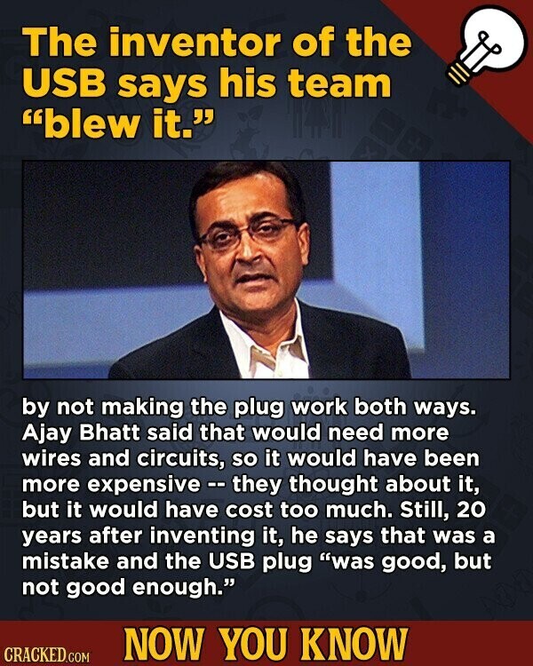 The inventor of the USB says his team blew it. by not making the plug work both ways. Ajay Bhatt said that would need more wires and circuits, so it would have been more expensive - they thought about it, but it would have cost too much. Still, 20 years after inventing it, he says that was a mistake and the USB plug was good, but not good enough. NOW YOU KNOW CRACKED.COM