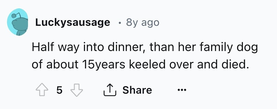 Luckysausage e 8y ago Half way into dinner, than her family dog of about 15years keeled over and died. 5 Share ...