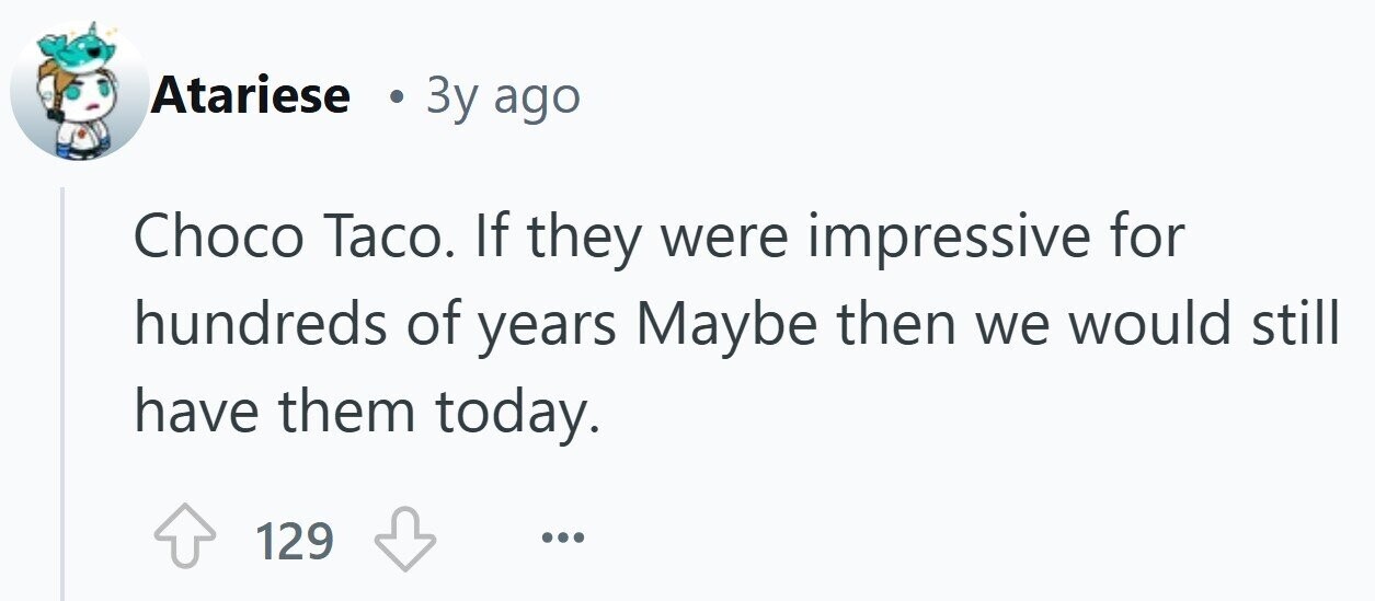 Atariese 3y ago Choco Taco. If they were impressive for hundreds of years Maybe then we would still have them today. 129 ...