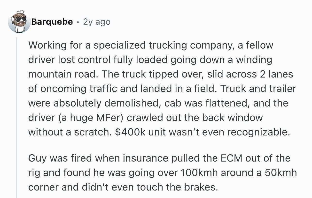 Barquebe 2y ago Working for a specialized trucking company, a fellow driver lost control fully loaded going down a winding mountain road. The truck tipped over, slid across 2 lanes of oncoming traffic and landed in a field. Truck and trailer were absolutely demolished, cab was flattened, and the driver (a huge MFer) crawled out the back window without a scratch. $400k unit wasn't even recognizable. Guy was fired when insurance pulled the ECM out of the rig and found he was going over 100kmh around a 50kmh corner and didn't even touch the brakes.