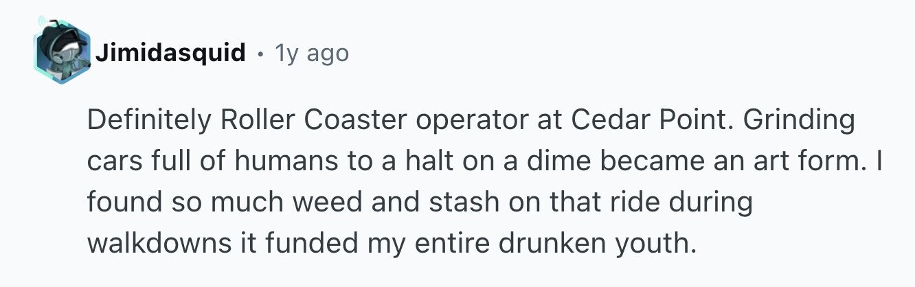 Jimidasquid . 1y ago Definitely Roller Coaster operator at Cedar Point. Grinding cars full of humans to a halt on a dime became an art form. I found so much weed and stash on that ride during walkdowns it funded my entire drunken youth.