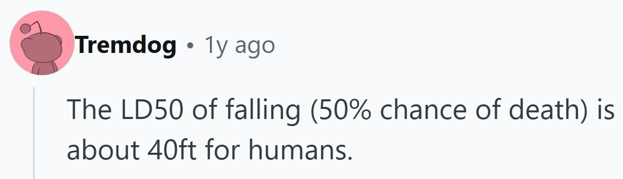Tremdog . 1y ago The LD50 of falling (50% chance of death) is about 40ft for humans.