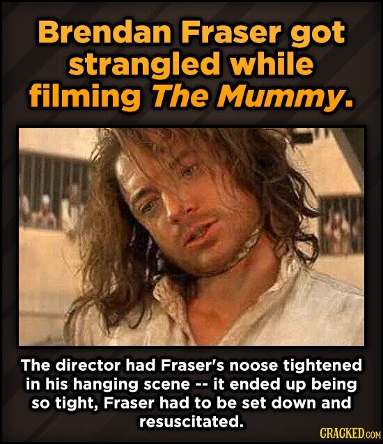 Brendan Fraser got strangled while filming The Mummy. The director had Fraser's noose tightened in his hanging scene -- it ended up being so tight, Fraser had to be set down and resuscitated. CRACKED.COM