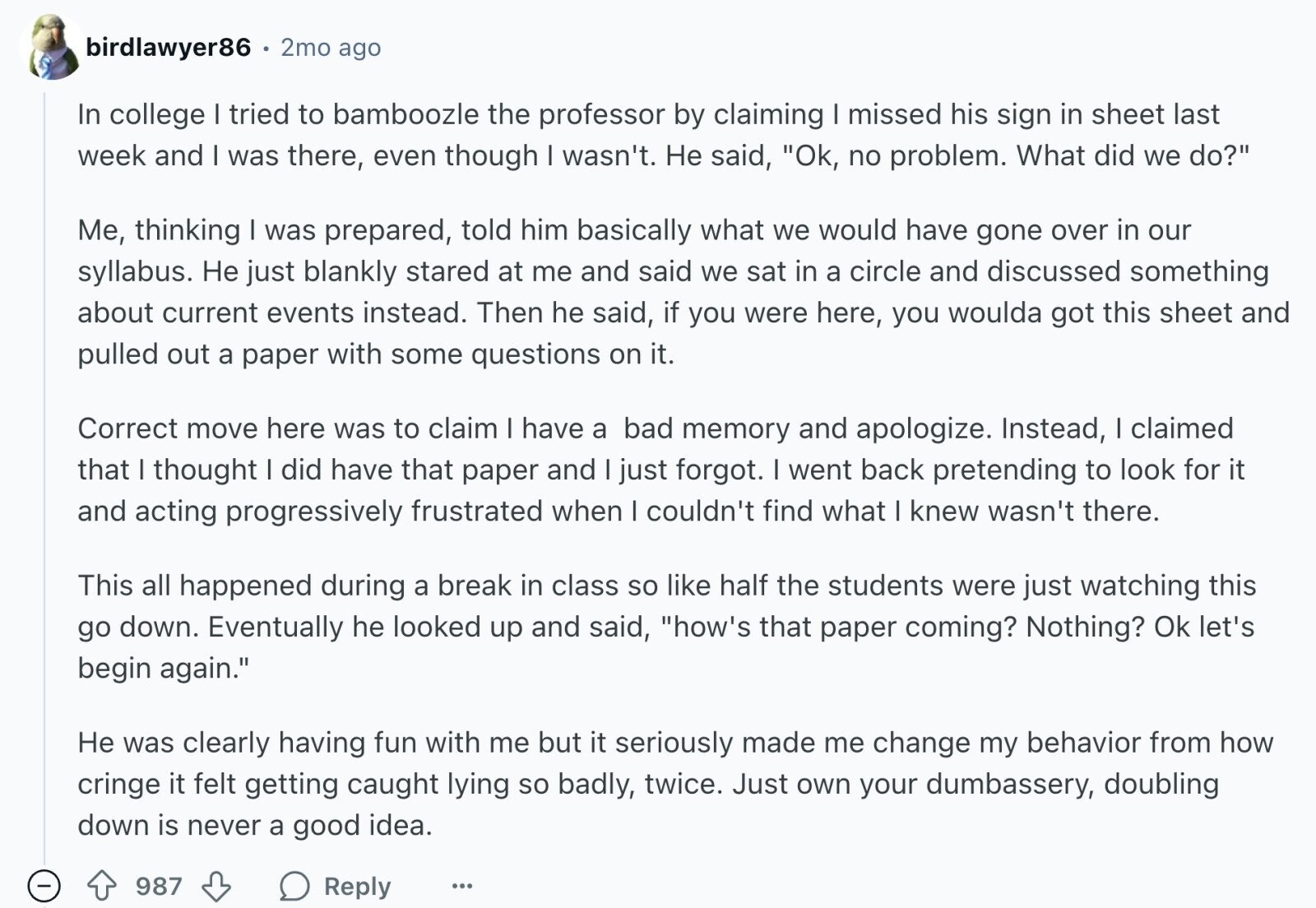 birdlawyer86 2mo ago In college I tried to bamboozle the professor by claiming I missed his sign in sheet last week and I was there, even though I wasn't. Не said, Ok, no problem. What did we do? Me, thinking I was prepared, told him basically what we would have gone over in our syllabus. Не just blankly stared at me and said we sat in a circle and discussed something about current events instead. Then he said, if you were here, you woulda got this sheet and pulled out a paper with some questions on it. Correct move here