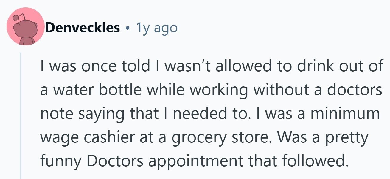 Denveckles . 1y ago I was once told I wasn't allowed to drink out of a water bottle while working without a doctors note saying that I needed to. | was a minimum wage cashier at a grocery store. Was a pretty funny Doctors appointment that followed. 