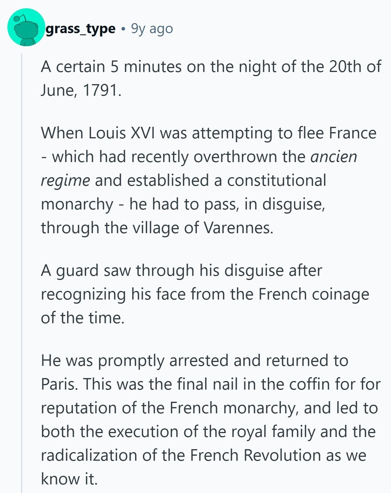 grass_type 9y ago A certain 5 minutes on the night of the 20th of June, 1791. When Louis XVI was attempting to flee France - which had recently overthrown the ancien regime and established a constitutional monarchy - he had to pass, in disguise, through the village of Varennes. A guard saw through his disguise after recognizing his face from the French coinage of the time. Не was promptly arrested and returned to Paris. This was the final nail in the coffin for for reputation of the French monarchy, and led to both the execution of the royal family and the radicalization of 