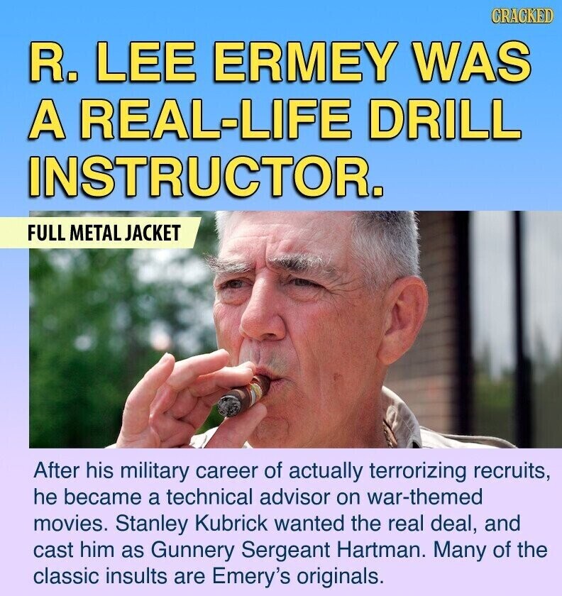 GRACKED R. LEE ERMEY WAS A REAL-LIFE DRILL INSTRUCTOR. FULL METAL JACKET After his military career of actually terrorizing recruits, he became a technical advisor on war-themed movies. Stanley Kubrick wanted the real deal, and cast him as Gunnery Sergeant Hartman. Many of the classic insults are Emery's originals.