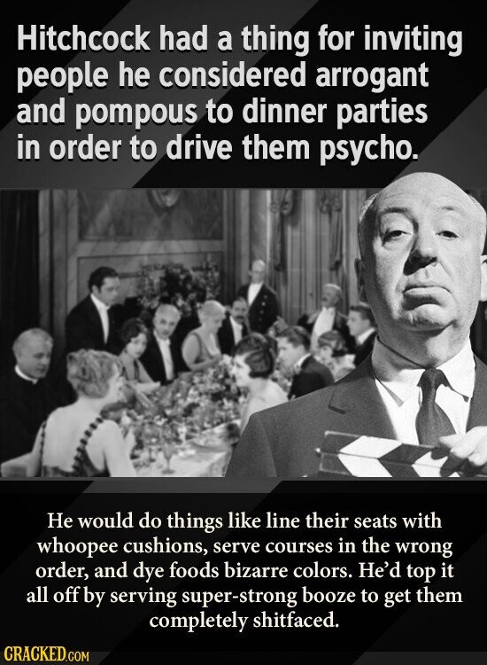 Hitchcock had a thing for inviting people he considered arrogant and pompous to dinner parties in order to drive them psycho. Не would do things like line their seats with whoopee cushions, serve courses in the wrong order, and dye foods bizarre colors. He'd top it all off by serving super-strong booze to get them completely shitfaced. CRACKED.COM