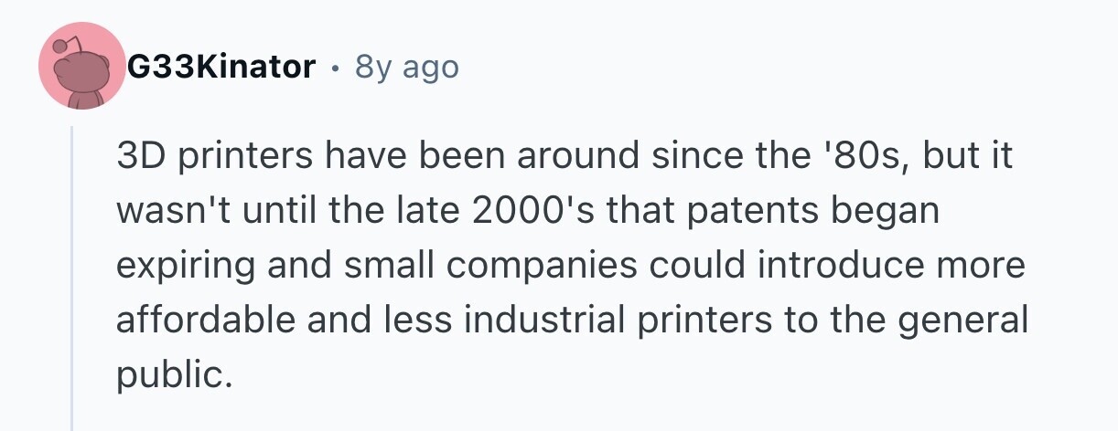 G33Kinator e 8y ago 3D printers have been around since the '80s, but it wasn't until the late 2000's that patents began expiring and small companies could introduce more affordable and less industrial printers to the general public. 