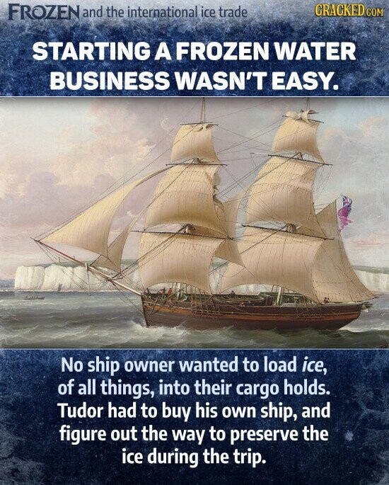 STARTING A FROZEN WATER BUSINESS WASN'T EASY. No ship owner wanted to load ice, of all things, into their cargo holds Tudor had to buy his own ship, and figure out the way to preserve the ice during the trip.
