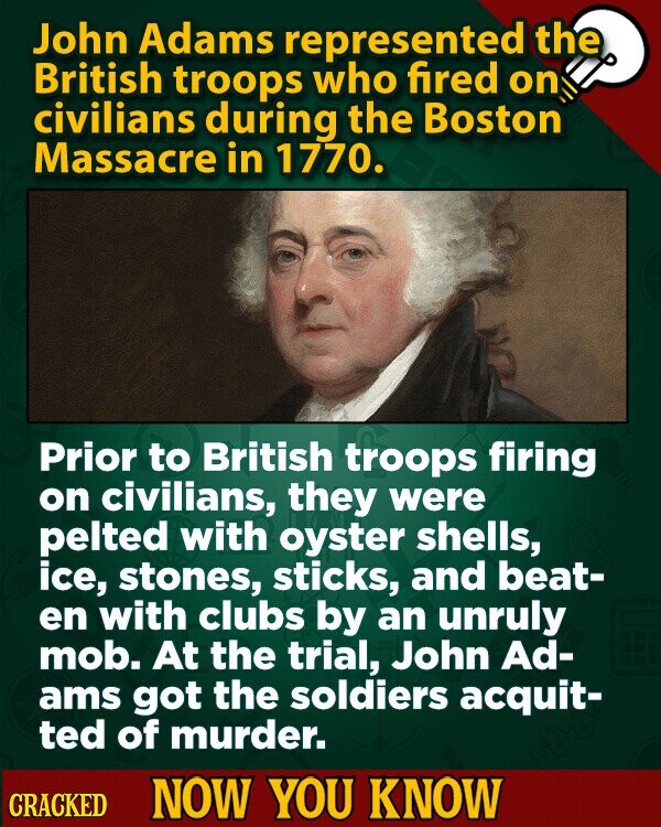 John Adams represented the British troops who fired on civilians during the Boston Massacre in 1770. Prior to British troops firing on civilians, they were pelted with oyster shells, ice, stones, sticks, and beat- en with clubs by an unruly mob. At the trial, John Ad- ams got the soldiers acquit- ted of murder. CRACKED NOW YOU KNOW