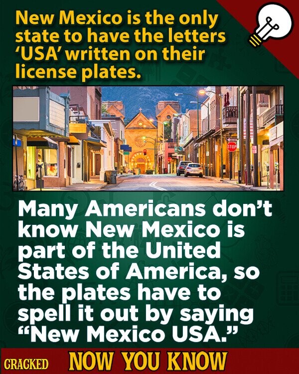 New Mexico is the only state to have the letters 'USA' written on their license plates. STOP Many Americans don't know New Mexico is part of the United States of America, so the plates have to spell it out by saying New Mexico USA. CRACKED NOW YOU KNOW