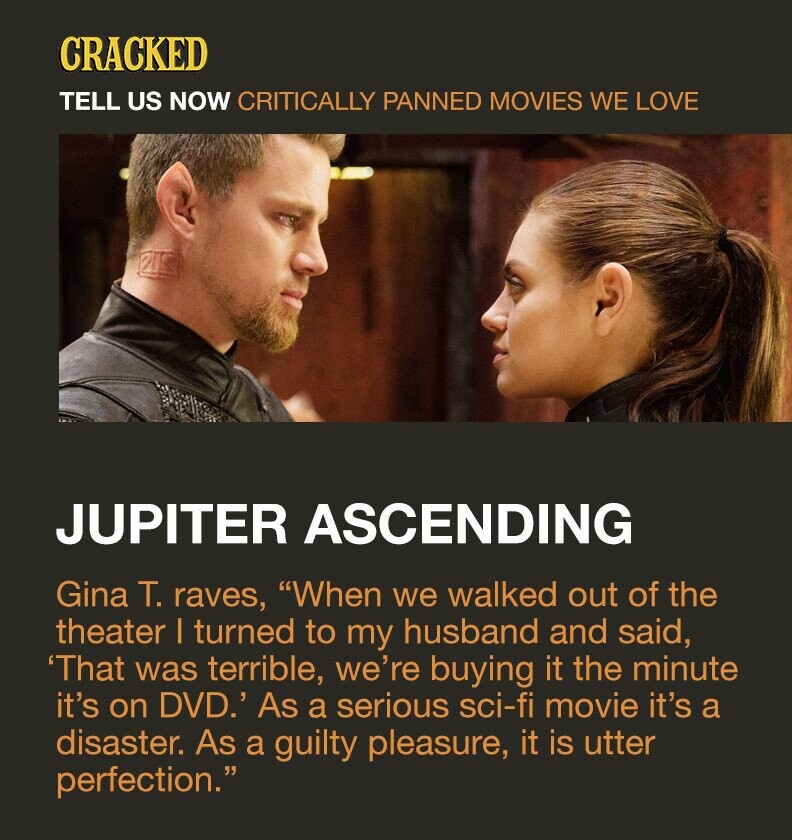 CRACKED TELL US NOW CRITICALLY PANNED MOVIES WE LOVE PIC JUPITER ASCENDING Gina T. raves, When we walked out of the theater I turned to my husband and said, 'That was terrible, we're buying it the minute it's on DVD.' As a serious sci-fi movie it's a disaster. As a guilty pleasure, it is utter perfection.