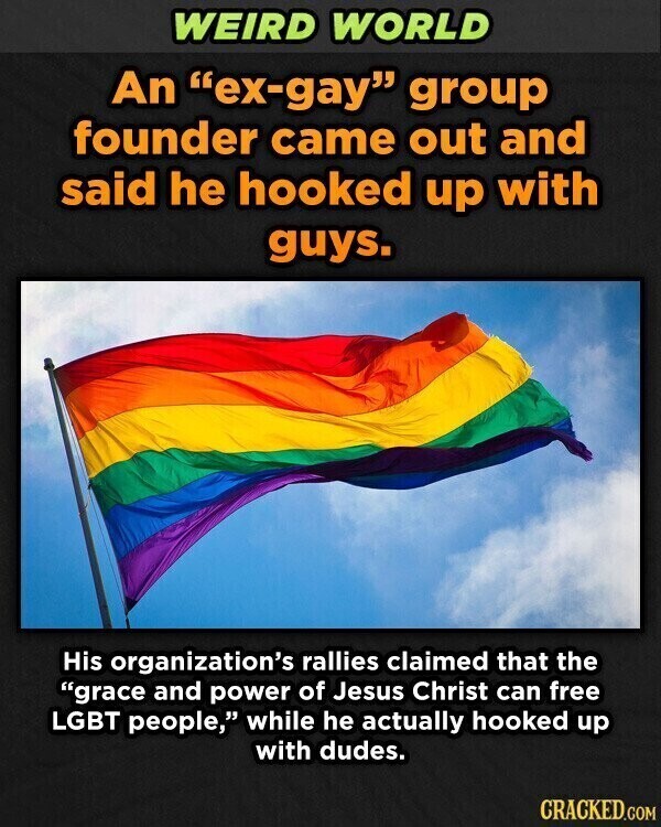 WEIRD WORLD An ex-gay group founder came out and said he hooked up with guys. His organization's rallies claimed that the grace and power of Jesus Christ can free LGBT people, while he actually hooked up with dudes. CRACKED.COM
