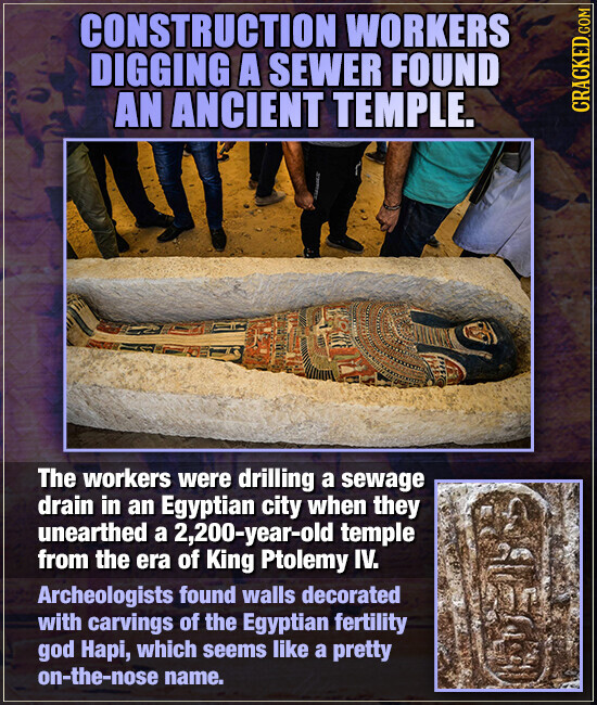 CONSTRUCTION WORKERS DIGGING A SEWER FOUND AN ANCIENT TEMPLE. CRACKED.COM The workers were drilling a sewage drain in an Egyptian city when they unearthed a 2,200-year-old temple from the era of King Ptolemy IV. Archeologists found walls decorated with carvings of the Egyptian fertility god Hapi, which seems like a pretty on-the-nose name.