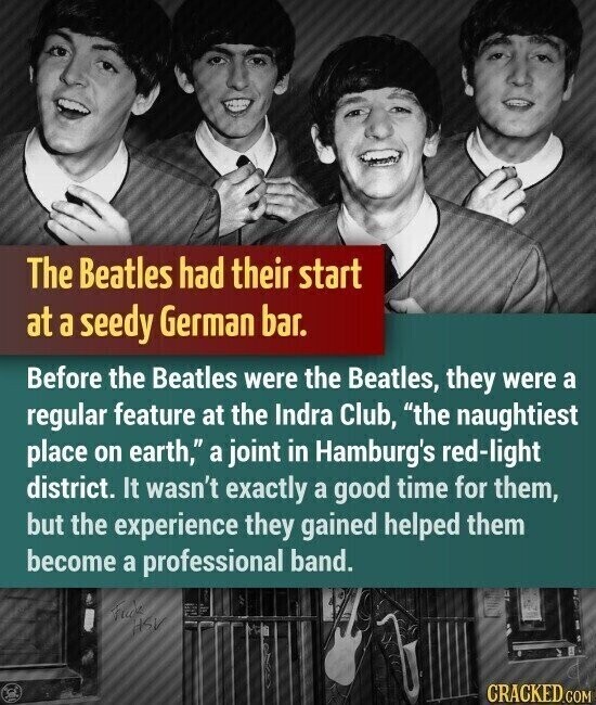 The Beatles had their start at a seedy German bar. Before the Beatles were the Beatles, they were a regular feature at the Indra Club, the naughtiest place on earth, a joint in Hamburg's red-light district. It wasn't exactly a good time for them, but the experience they gained helped them become a professional band. Friends HSV CRACKED.COM