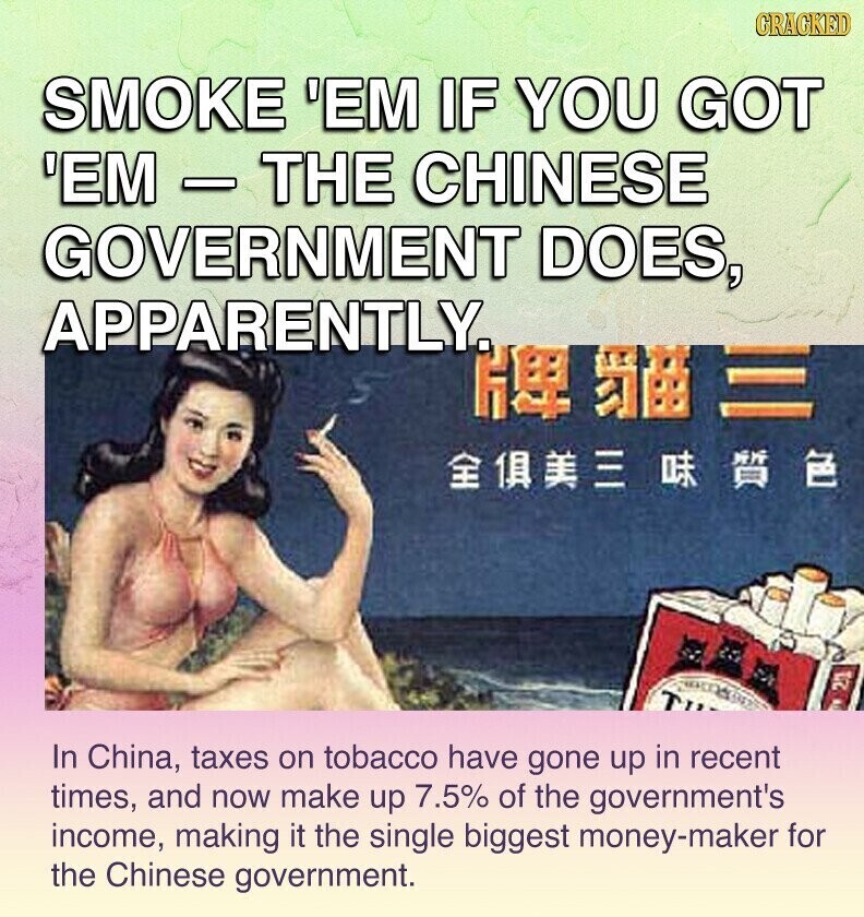 GRACKED SMOKE 'EM IF YOU GOT 'EM - THE CHINESE GOVERNMENT DOES, APPARENTLY, ДЕ T 21 In China, taxes on tobacco have gone up in recent times, and now make up 7.5% of the government's income, making it the single biggest money-maker for the Chinese government.
