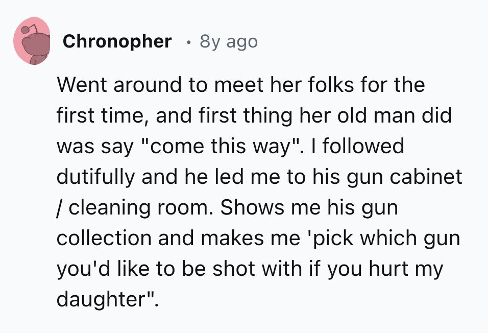 Chronopher 8y ago Went around to meet her folks for the first time, and first thing her old man did was say come this way. I followed dutifully and he led me to his gun cabinet / cleaning room. Shows me his gun collection and makes me 'pick which gun you'd like to be shot with if you hurt my daughter.
