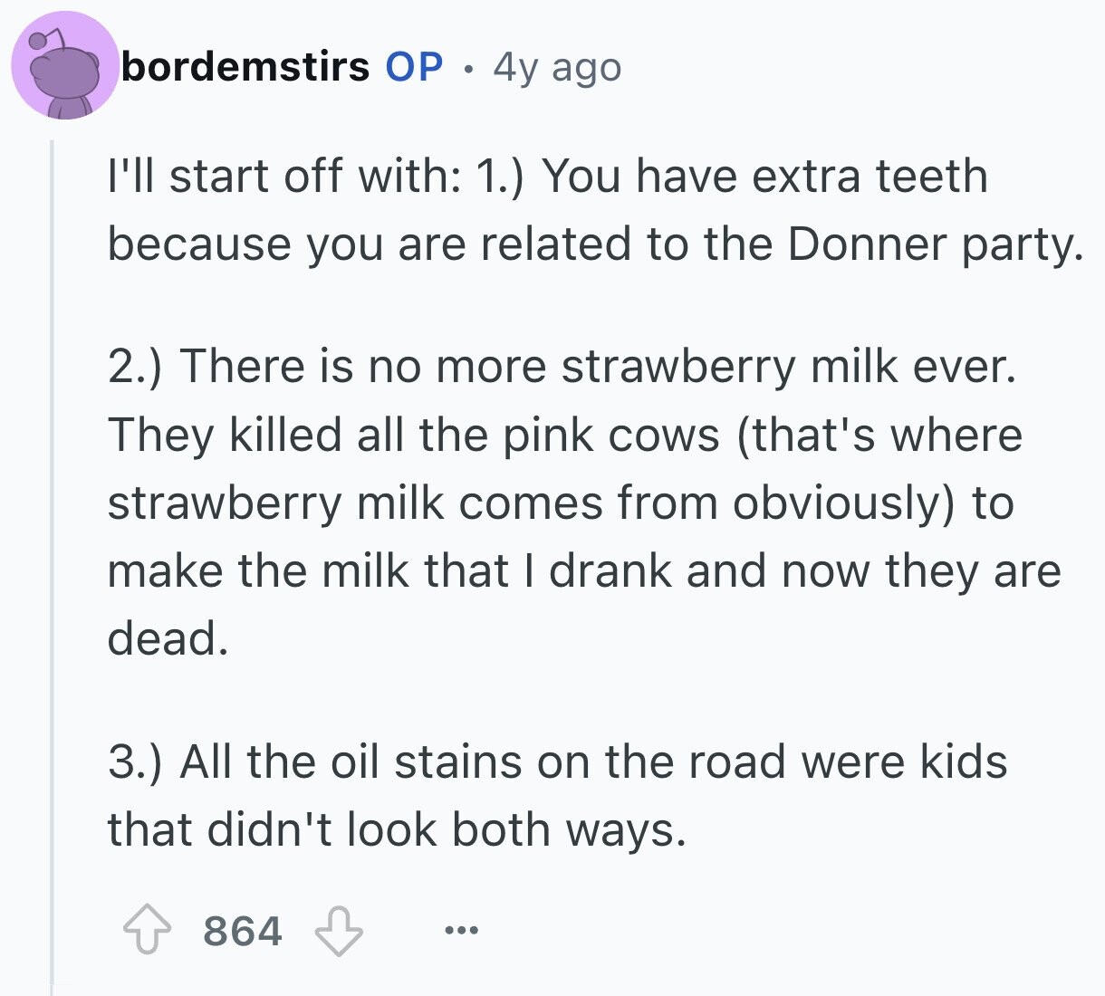bordemstirs ОР 4y ago I'll start off with: 1.) You have extra teeth because you are related to the Donner party. 2.) There is no more strawberry milk ever. They killed all the pink cows (that's where strawberry milk comes from obviously) to make the milk that I drank and now they are dead. 3.) All the oil stains on the road were kids that didn't look both ways. 864 ...