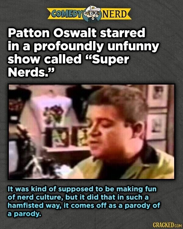 COMEDY NERD Patton Oswalt starred in a profoundly unfunny show called Super Nerds. It was kind of supposed to be making fun of nerd culture, but it did that in such a hamfisted way, it comes off as a parody of a parody. CRACKED.COM