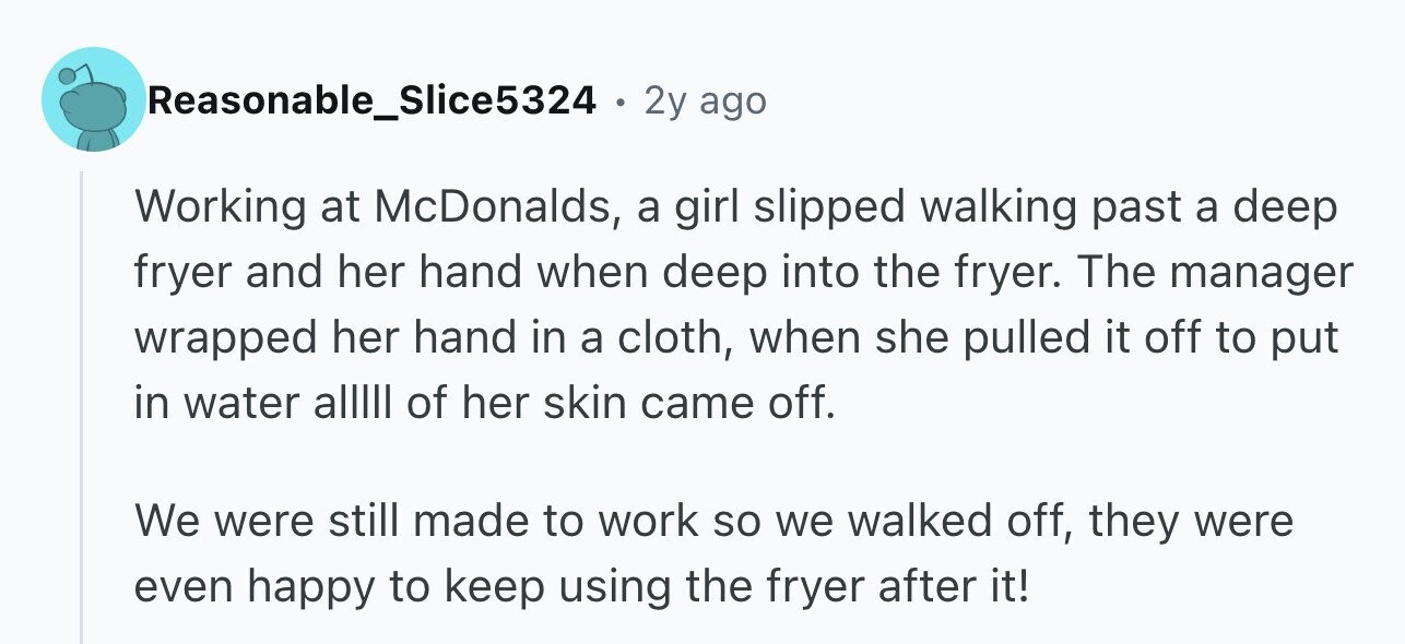 Reasonable_Slice5324 2y ago Working at McDonalds, a girl slipped walking past a deep fryer and her hand when deep into the fryer. The manager wrapped her hand in a cloth, when she pulled it off to put in water alllll of her skin came off. We were still made to work so we walked off, they were even happy to keep using the fryer after it!